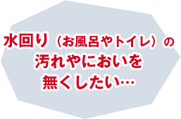 水回り（お風呂やトイレ）の汚れやにおいを無くしたい…